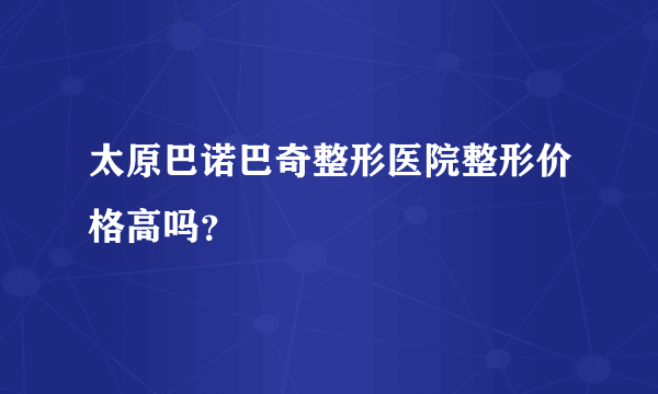 太原巴诺巴奇整形医院整形价格高吗？