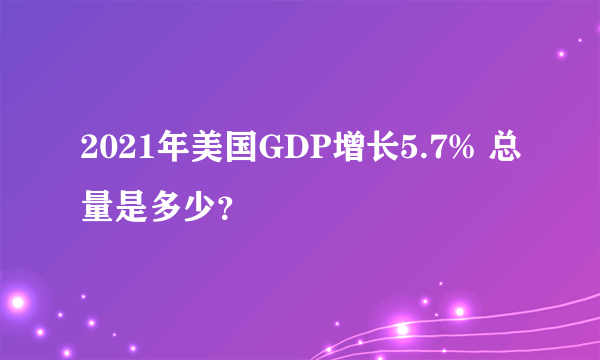 2021年美国GDP增长5.7% 总量是多少？