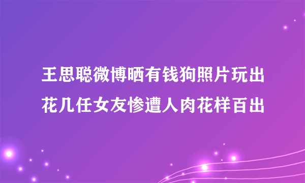 王思聪微博晒有钱狗照片玩出花几任女友惨遭人肉花样百出