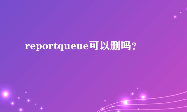 reportqueue可以删吗？