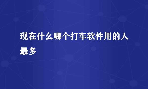 现在什么哪个打车软件用的人最多