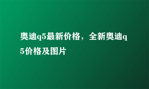 奥迪q5最新价格，全新奥迪q5价格及图片