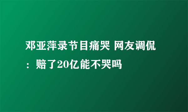 邓亚萍录节目痛哭 网友调侃：赔了20亿能不哭吗