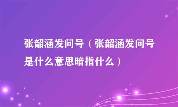 张韶涵发问号（张韶涵发问号是什么意思暗指什么）