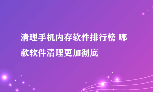 清理手机内存软件排行榜 哪款软件清理更加彻底