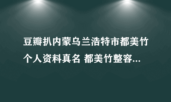 豆瓣扒内蒙乌兰浩特市都美竹个人资料真名 都美竹整容前照片长什么样