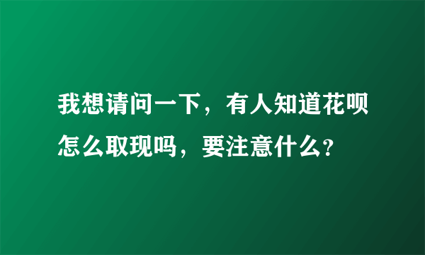 我想请问一下，有人知道花呗怎么取现吗，要注意什么？