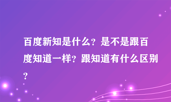 百度新知是什么？是不是跟百度知道一样？跟知道有什么区别？