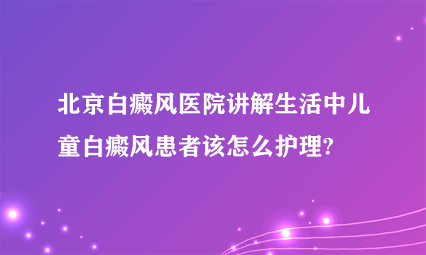 北京白癜风医院讲解生活中儿童白癜风患者该怎么护理?