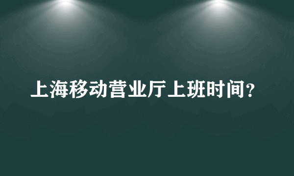 上海移动营业厅上班时间？