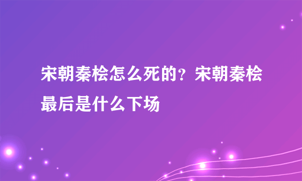 宋朝秦桧怎么死的？宋朝秦桧最后是什么下场