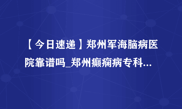 【今日速递】郑州军海脑病医院靠谱吗_郑州癫痫病专科医院哪家好