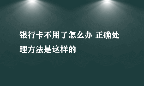 银行卡不用了怎么办 正确处理方法是这样的