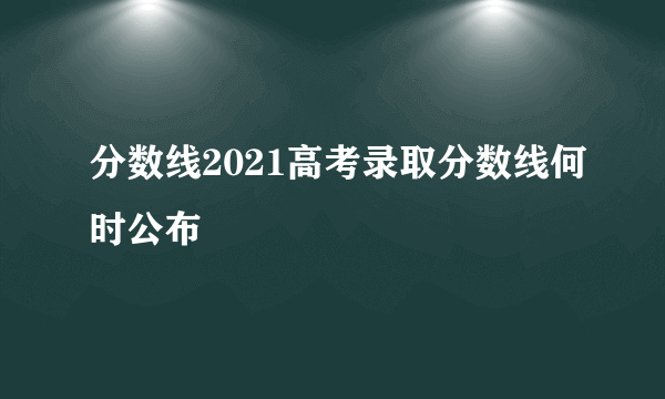 分数线2021高考录取分数线何时公布