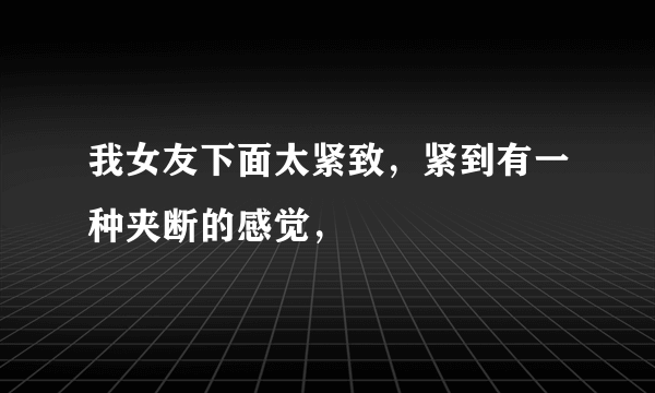 我女友下面太紧致，紧到有一种夹断的感觉，