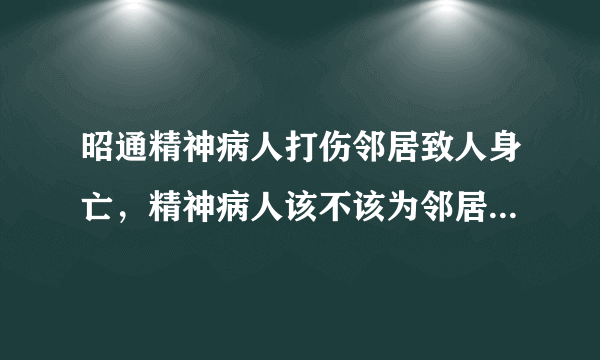 昭通精神病人打伤邻居致人身亡，精神病人该不该为邻居的死负责？