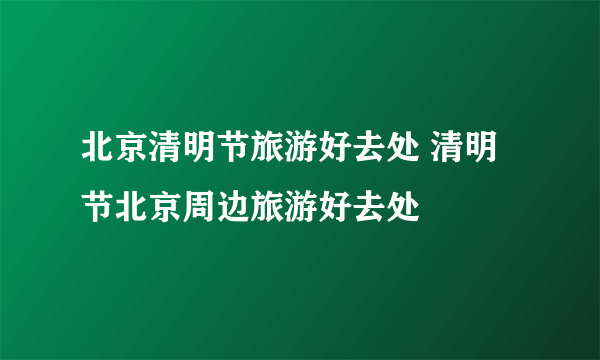 北京清明节旅游好去处 清明节北京周边旅游好去处