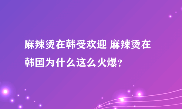 麻辣烫在韩受欢迎 麻辣烫在韩国为什么这么火爆？