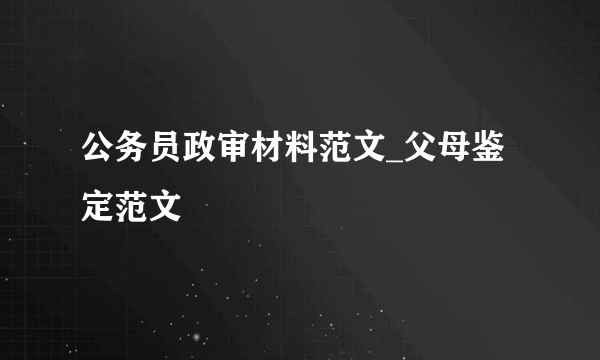 公务员政审材料范文_父母鉴定范文