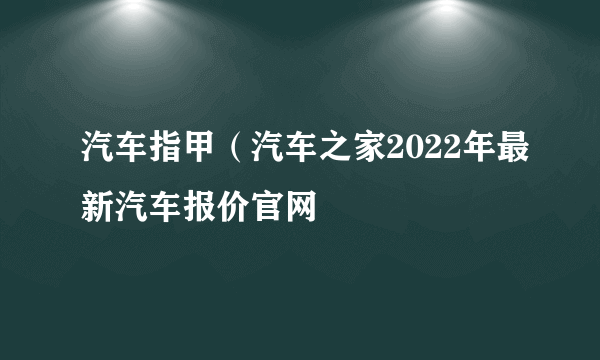 汽车指甲（汽车之家2022年最新汽车报价官网