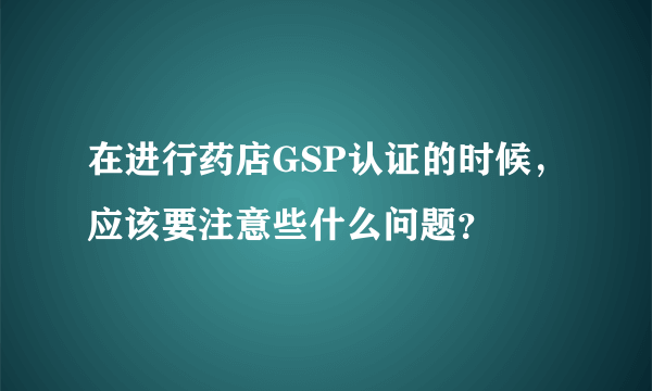 在进行药店GSP认证的时候，应该要注意些什么问题？