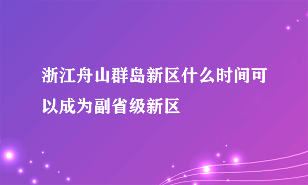 浙江舟山群岛新区什么时间可以成为副省级新区