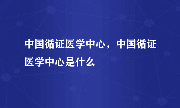 中国循证医学中心，中国循证医学中心是什么