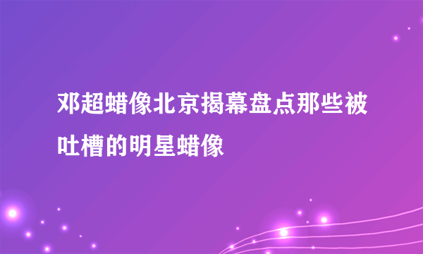 邓超蜡像北京揭幕盘点那些被吐槽的明星蜡像