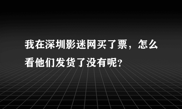 我在深圳影迷网买了票，怎么看他们发货了没有呢？