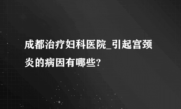 成都治疗妇科医院_引起宫颈炎的病因有哪些?