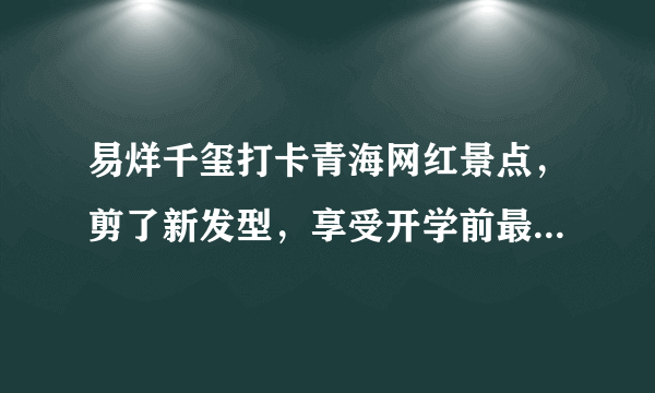 易烊千玺打卡青海网红景点，剪了新发型，享受开学前最后一次放纵