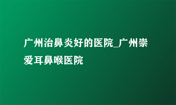 广州治鼻炎好的医院_广州崇爱耳鼻喉医院