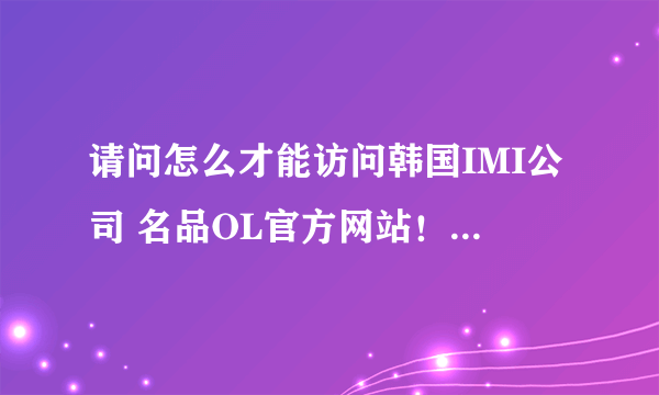 请问怎么才能访问韩国IMI公司 名品OL官方网站！！！！！！！！