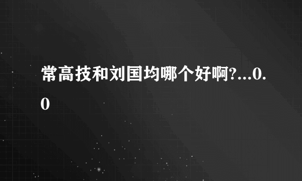 常高技和刘国均哪个好啊?...0.0