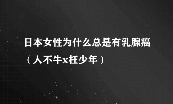 日本女性为什么总是有乳腺癌（人不牛x枉少年）