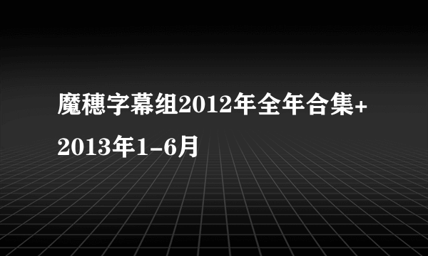 魔穗字幕组2012年全年合集+2013年1-6月