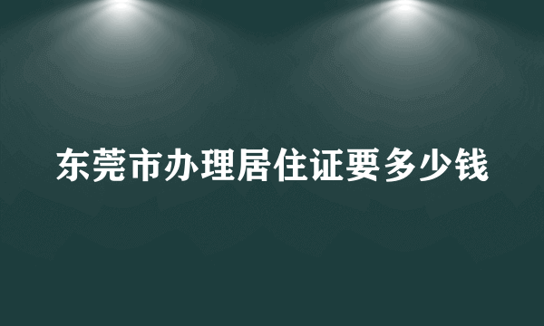 东莞市办理居住证要多少钱