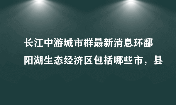 长江中游城市群最新消息环鄱阳湖生态经济区包括哪些市，县