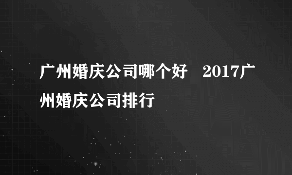 广州婚庆公司哪个好   2017广州婚庆公司排行