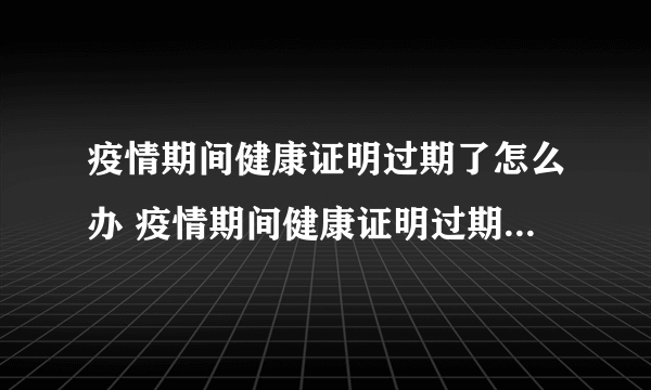 疫情期间健康证明过期了怎么办 疫情期间健康证明过期了还能用吗