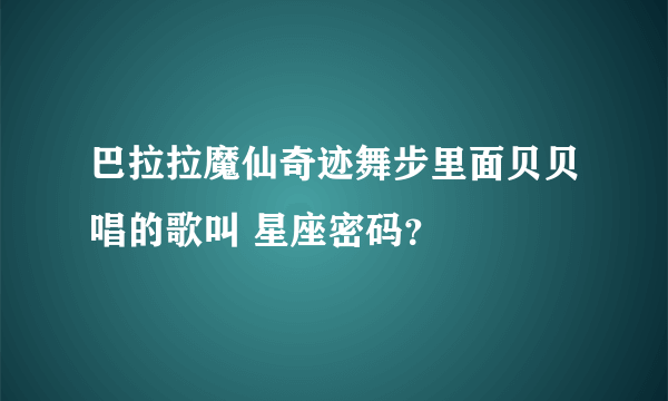 巴拉拉魔仙奇迹舞步里面贝贝唱的歌叫 星座密码？