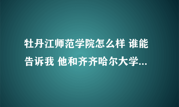 牡丹江师范学院怎么样 谁能告诉我 他和齐齐哈尔大学比怎么样？？ 急！！！！！！ 谢谢