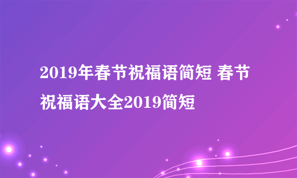 2019年春节祝福语简短 春节祝福语大全2019简短