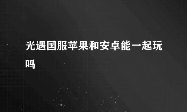 光遇国服苹果和安卓能一起玩吗