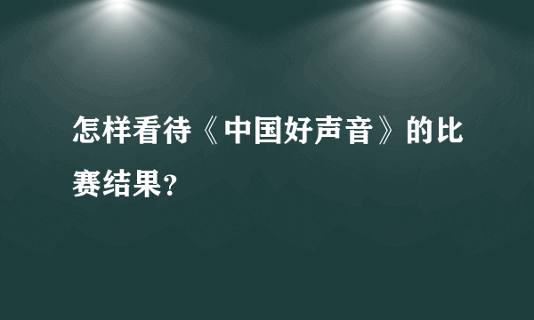 怎样看待《中国好声音》的比赛结果？