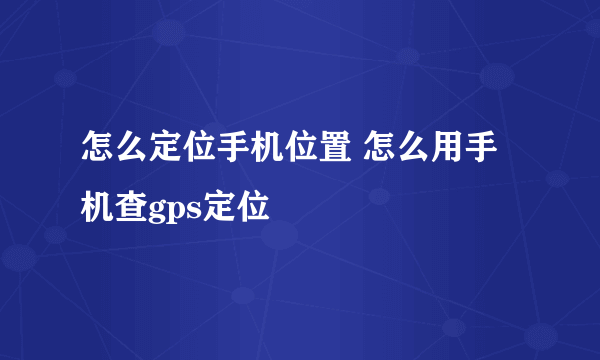 怎么定位手机位置 怎么用手机查gps定位