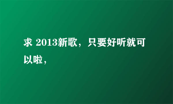 求 2013新歌，只要好听就可以啦，