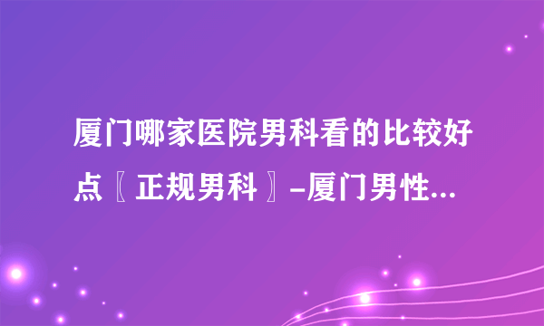 厦门哪家医院男科看的比较好点〖正规男科〗-厦门男性医院哪家好