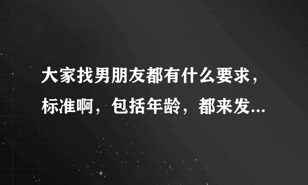 大家找男朋友都有什么要求，标准啊，包括年龄，都来发表交流一下你们各自的看法意见呀？