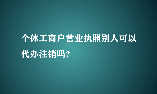 个体工商户营业执照别人可以代办注销吗？